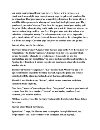 you could ever be freed from your slavery. In just a few rare cases, a
condemned man might have enough money to pay a price and purchase his
own freedom. That purchase price was calledredemption. Far more often, it
would be this—you were in slaveryand somebody took pity upon you. They
purchased you out of slavery. Then they, having purchased you, having paid
the price, if they chose to, they could make you work for them as a slave or, in
rare occasions,they could set you free. The purchase price for a slave was
calledthe redemption money. To redeemmeans to see a slave, to pay the
price, to take them off the market and then setthem free. In redemption there
is a divine exchange. One man pays the price so another man can go free.
Instead of our death, there is his.
There are three primary Greek words that are used in the New Testamentfor
redemption. The first is "agorazo". It comes from the Greek agora which
means the market place. In its secularsense, it means to go into the
marketplace and buy something. You see something you like and purchase it.
Applied to redemption, it means to go in and purchase a slave who is on the
auction block.
The secondword is "exagorazo". "Ex" means out of. When you add it to
agorazo it means to go into the slave market, to pay the price and to take
somebody off the slave marketand out of that area altogether.
The third word is the word "lutron", which means to setfree or deliver
somebody from captivity.
Now then, "agorazo" means to purchase; "exagorazo"means to purchase and
remove from the slave market; "lutron" means having purchased and
removed, you are now setfree.
All three words are used in the New Testamentto describe what Jesus did on
the cross.
Instead of our blood, there is his.
Ephesians 1:7 says, “In him we have redemption through his blood, the
forgiveness ofsins, in accordancewith the riches of God’s grace.”
 