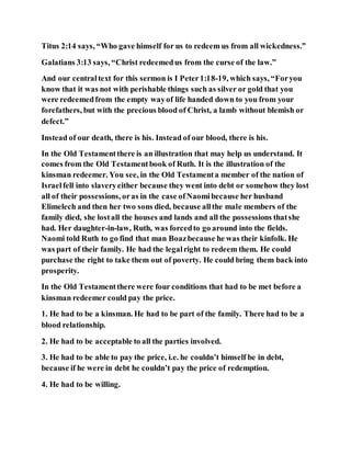 Titus 2:14 says, “Who gave himself for us to redeem us from all wickedness.”
Galatians 3:13 says, “Christ redeemedus from the curse of the law.”
And our centraltext for this sermon is I Peter1:18-19, which says, “Foryou
know that it was not with perishable things such as silver or gold that you
were redeemedfrom the empty wayof life handed down to you from your
forefathers, but with the precious blood of Christ, a lamb without blemish or
defect.”
Instead of our death, there is his. Instead of our blood, there is his.
In the Old Testamentthere is an illustration that may help us understand. It
comes from the Old Testamentbook of Ruth. It is the illustration of the
kinsman redeemer. You see, in the Old Testamenta member of the nation of
Israelfell into slaveryeither because they went into debt or somehow they lost
all of their possessions, oras in the case ofNaomibecause her husband
Elimelech and then her two sons died, because allthe male members of the
family died, she lostall the houses and lands and all the possessions thatshe
had. Her daughter-in-law, Ruth, was forcedto go around into the fields.
Naomi told Ruth to go find that man Boazbecause he was their kinfolk. He
was part of their family. He had the legalright to redeem them. He could
purchase the right to take them out of poverty. He could bring them back into
prosperity.
In the Old Testamentthere were four conditions that had to be met before a
kinsman redeemer could pay the price.
1. He had to be a kinsman. He had to be part of the family. There had to be a
blood relationship.
2. He had to be acceptable to all the parties involved.
3. He had to be able to pay the price, i.e. he couldn’t himself be in debt,
because if he were in debt he couldn’t pay the price of redemption.
4. He had to be willing.
 