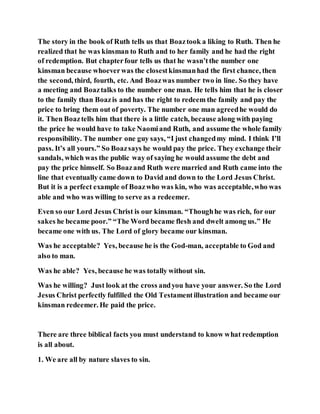The story in the book of Ruth tells us that Boaztook a liking to Ruth. Then he
realized that he was kinsman to Ruth and to her family and he had the right
of redemption. But chapterfour tells us that he wasn’tthe number one
kinsman because whoeverwas the closestkinsmanhad the first chance, then
the second, third, fourth, etc. And Boazwas number two in line. So they have
a meeting and Boaztalks to the number one man. He tells him that he is closer
to the family than Boazis and has the right to redeem the family and pay the
price to bring them out of poverty. The number one man agreedhe would do
it. Then Boaztells him that there is a little catch, because along with paying
the price he would have to take Naomiand Ruth, and assume the whole family
responsibility. The number one guy says, “I just changedmy mind. I think I’ll
pass. It’s all yours.” So Boazsays he would pay the price. They exchange their
sandals, which was the public way of saying he would assume the debt and
pay the price himself. So Boazand Ruth were married and Ruth came into the
line that eventually came down to David and down to the Lord Jesus Christ.
But it is a perfect example of Boazwho was kin, who was acceptable,who was
able and who was willing to serve as a redeemer.
Even so our Lord Jesus Christ is our kinsman. “Thoughhe was rich, for our
sakes he became poor.” “The Word became flesh and dwelt among us.” He
became one with us. The Lord of glory became our kinsman.
Was he acceptable? Yes, because he is the God-man, acceptable to God and
also to man.
Was he able? Yes, because he was totally without sin.
Was he willing? Just look at the cross andyou have your answer. So the Lord
Jesus Christ perfectly fulfilled the Old Testamentillustration and became our
kinsman redeemer. He paid the price.
There are three biblical facts you must understand to know what redemption
is all about.
1. We are all by nature slaves to sin.
 