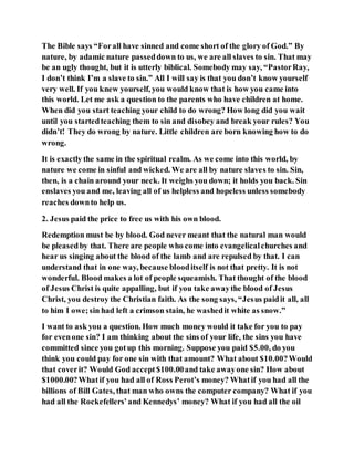 The Bible says “Forall have sinned and come short of the glory of God.” By
nature, by adamic nature passeddown to us, we are all slaves to sin. That may
be an ugly thought, but it is utterly biblical. Somebody may say, “PastorRay,
I don’t think I’m a slave to sin.” All I will say is that you don’t know yourself
very well. If you knew yourself, you would know that is how you came into
this world. Let me ask a question to the parents who have children at home.
When did you start teaching your child to do wrong? How long did you wait
until you startedteaching them to sin and disobey and break your rules? You
didn’t! They do wrong by nature. Little children are born knowing how to do
wrong.
It is exactly the same in the spiritual realm. As we come into this world, by
nature we come in sinful and wicked. We are all by nature slaves to sin. Sin,
then, is a chain around your neck. It weighs you down; it holds you back. Sin
enslaves you and me, leaving all of us helpless and hopeless unless somebody
reaches downto help us.
2. Jesus paid the price to free us with his own blood.
Redemption must be by blood. God never meant that the natural man would
be pleasedby that. There are people who come into evangelicalchurches and
hear us singing about the blood of the lamb and are repulsed by that. I can
understand that in one way, because blooditself is not that pretty. It is not
wonderful. Blood makes a lot of people squeamish. That thought of the blood
of Jesus Christ is quite appalling, but if you take awaythe blood of Jesus
Christ, you destroy the Christian faith. As the song says, “Jesus paidit all, all
to him I owe;sin had left a crimson stain, he washedit white as snow.”
I want to ask you a question. How much money would it take for you to pay
for evenone sin? I am thinking about the sins of your life, the sins you have
committed since you gotup this morning. Suppose you paid $5.00, do you
think you could pay for one sin with that amount? What about $10.00?Would
that coverit? Would God accept$100.00and take awayone sin? How about
$1000.00?Whatif you had all of Ross Perot’s money? Whatif you had all the
billions of Bill Gates, that man who owns the computer company? What if you
had all the Rockefellers’and Kennedys’ money? What if you had all the oil
 