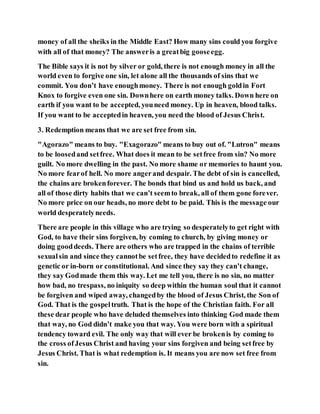 money of all the sheiks in the Middle East? How many sins could you forgive
with all of that money? The answeris a greatbig gooseegg.
The Bible says it is not by silver or gold, there is not enough money in all the
world even to forgive one sin, let alone all the thousands of sins that we
commit. You don’t have enoughmoney. There is not enough goldin Fort
Knox to forgive even one sin. Downhere on earth money talks. Down here on
earth if you want to be accepted, youneed money. Up in heaven, blood talks.
If you want to be acceptedin heaven, you need the blood of Jesus Christ.
3. Redemption means that we are set free from sin.
"Agorazo" means to buy. "Exagorazo" means to buy out of. "Lutron" means
to be loosedand setfree. What does it mean to be setfree from sin? No more
guilt. No more dwelling in the past. No more shame or memories to haunt you.
No more fearof hell. No more angerand despair. The debt of sin is cancelled,
the chains are brokenforever. The bonds that bind us and hold us back, and
all of those dirty habits that we can’t seemto break, all of them gone forever.
No more price on our heads, no more debt to be paid. This is the message our
world desperatelyneeds.
There are people in this village who are trying so desperatelyto get right with
God, to have their sins forgiven, by coming to church, by giving money or
doing gooddeeds. There are others who are trapped in the chains of terrible
sexualsin and since they cannotbe setfree, they have decidedto redefine it as
genetic or in-born or constitutional. And since they say they can’t change,
they say Godmade them this way. Let me tell you, there is no sin, no matter
how bad, no trespass, no iniquity so deep within the human soul that it cannot
be forgiven and wiped away, changedby the blood of Jesus Christ, the Son of
God. That is the gospeltruth. That is the hope of the Christian faith. For all
these dear people who have deluded themselves into thinking God made them
that way, no God didn’t make you that way. You were born with a spiritual
tendency toward evil. The only way that will ever be brokenis by coming to
the cross ofJesus Christ and having your sins forgiven and being setfree by
Jesus Christ. That is what redemption is. It means you are now set free from
sin.
 