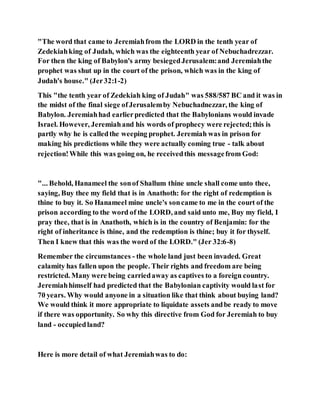 "The word that came to Jeremiahfrom the LORD in the tenth year of
Zedekiahking of Judah, which was the eighteenth year of Nebuchadrezzar.
For then the king of Babylon's army besiegedJerusalem:and Jeremiahthe
prophet was shut up in the court of the prison, which was in the king of
Judah's house." (Jer32:1-2)
This "the tenth year of Zedekiah king of Judah" was 588/587 BC and it was in
the midst of the final siege ofJerusalemby Nebuchadnezzar, the king of
Babylon. Jeremiahhad earlierpredicted that the Babylonians would invade
Israel. However, Jeremiahand his words of prophecy were rejected;this is
partly why he is calledthe weeping prophet. Jeremiah was in prison for
making his predictions while they were actually coming true - talk about
rejection!While this was going on, he receivedthis messagefrom God:
"... Behold, Hanameel the sonof Shallum thine uncle shall come unto thee,
saying, Buy thee my field that is in Anathoth: for the right of redemption is
thine to buy it. So Hanameel mine uncle's soncame to me in the court of the
prison according to the word of the LORD, and said unto me, Buy my field, I
pray thee, that is in Anathoth, which is in the country of Benjamin: for the
right of inheritance is thine, and the redemption is thine; buy it for thyself.
Then I knew that this was the word of the LORD." (Jer 32:6-8)
Remember the circumstances - the whole land just been invaded. Great
calamity has fallen upon the people. Their rights and freedom are being
restricted. Many were being carriedaway as captives to a foreign country.
Jeremiahhimself had predicted that the Babylonian captivity would last for
70 years. Why would anyone in a situation like that think about buying land?
We would think it more appropriate to liquidate assets andbe ready to move
if there was opportunity. So why this directive from God for Jeremiah to buy
land - occupiedland?
Here is more detail of what Jeremiahwas to do:
 