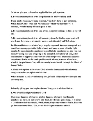 So let me give you redemption applied in four quick points.
1. Becauseredemption is true, the price for sin has been fully paid.
If you are born again, you are forgiven. You don’t have to pay anymore.
When Jesus Christ cried out, “Tetalestai!”, which we translate, “It is
finished,” what it really means is paid in full.
2. Becauseredemption is true, you are no longer in bondage to the old way of
life.
3. Becauseredemption is true, all human systems for finding approval, self
worth and forgiveness are empty, useless andultimately selfdefeating.
In this world there are a lot of ways to gain approval. You can look good, act
good, have money, go to the right schools and hang around with the right
people. You can dress in a certain way and talk in a certainway, and you can
think by doing that you are going to be accepted. Butlet me tell you, all of
those means of approval and self worth and forgiveness are uselessbecause
they do not deal with the basic problem which is the problem of the heart,
which is the problem of sin, which can only be dealt with through the blood of
Jesus Christ.
4. Since redemption is a work of God, it results in freedom which is three
things—absolute, complete and eternal.
What it means is you are absolutely free, you are completelyfree and you are
eternally free.
I close by giving you two implications of this great truth for all of us.
1. We are exceedinglyvaluable to God.
This is not because ofwhat we are but because ofwhat it costJesus to
purchase us. In us, in our hearts and flesh, dwelleth no goodthing. It is not as
if God lookeddown and said, “Well, these people are worth so much, I have to
go down and save them.” No, we all deserve punishment and hell.
 