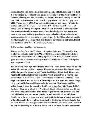 Sometimes you will go to an auction and see some little trinket. You will think
it is the biggestpiece of junk you have everseenin your life. You would say to
yourself, “If they paid me, I wouldn’t take that.” Then the bidding starts and
you think they will never sellit. The first guy offers $50. The next guy says
$100. The next says $200. You just want to stand up and shout, “What’s the
matter with you? Have you lost your minds? That is a worthless piece of
junk!” And it ends up selling for $500 or$1000 becauseit is some heirloom
that some greatsculptor made two or three hundred years ago. What was
junk to you turns out to be precious to somebodyelse. Listen to this. In an
auction, a thing is worth what a person will pay for it. Think what we must be
worth, then, to God. Think what it costhim to purchase our salvation. It cost
him the blood of his Son, the Lord Jesus Christ.
2. Our position could not be improved.
We are set free from sin. We have redemption right now. We stand before
God as his sons and daughters. We are forgiven, seatedwith Jesus Christ in
heaven. We are sealedwith the Holy Spirit of God. We are OK! We are in a
goodposition, it couldn’t possibly be better. That is the result of redemption
and the grace of God.
Ten or twelve years ago when I was a pastor in Texas, a man calledme up and
askedif I could go see him. I agreed. He gave me his name. I had never heard
of him before. His last name was Pruitt. I told him I didn’t think I knew any
Pruitts. He said his father was so-and-so Pruitt, a man from a church I had
pastoredout in California. Then I remembered the old man out there I used
to go visit once or twice a week. We would just sit down and talk about things.
He was a goodfellow and I knew he had a son, but I had never met him.
When I moved from the church in California to the church in Texas, I didn’t
think anything more about Mr. Pruitt until the day his son calledme. His son
told me a story. He saidthat he had been in prison out in California. He had
served his time and was out on parole. He had moved with his wife from
California to Texas to get a new start on life. He had about a month and a half
left on his parole. He was afraid to go back to California because there he had
all of his friends who had gotten him into trouble the first time, the bad crowd
he had been running with. He was afraid that if he went back to California he
 