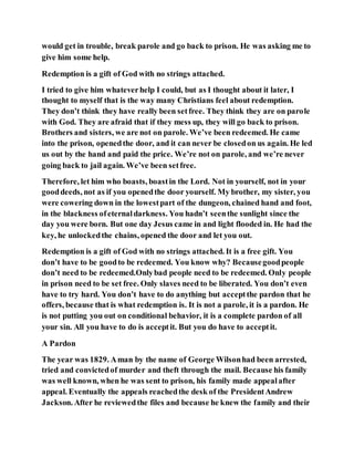 would get in trouble, break parole and go back to prison. He was asking me to
give him some help.
Redemption is a gift of God with no strings attached.
I tried to give him whateverhelp I could, but as I thought about it later, I
thought to myself that is the way many Christians feel about redemption.
They don’t think they have really been setfree. They think they are on parole
with God. They are afraid that if they mess up, they will go back to prison.
Brothers and sisters, we are not on parole. We’ve been redeemed. He came
into the prison, openedthe door, and it can never be closedon us again. He led
us out by the hand and paid the price. We’re not on parole, and we’re never
going back to jail again. We’ve been setfree.
Therefore, let him who boasts, boastin the Lord. Not in yourself, not in your
gooddeeds, not as if you openedthe door yourself. My brother, my sister, you
were cowering down in the lowestpart of the dungeon, chained hand and foot,
in the blackness ofeternaldarkness. You hadn’t seenthe sunlight since the
day you were born. But one day Jesus came in and light flooded in. He had the
key, he unlockedthe chains, opened the door and let you out.
Redemption is a gift of God with no strings attached. It is a free gift. You
don’t have to be goodto be redeemed. You know why? Becausegoodpeople
don’t need to be redeemed.Onlybad people need to be redeemed. Only people
in prison need to be set free. Only slaves need to be liberated. You don’t even
have to try hard. You don’t have to do anything but acceptthe pardon that he
offers, because that is what redemption is. It is not a parole, it is a pardon. He
is not putting you out on conditional behavior, it is a complete pardon of all
your sin. All you have to do is acceptit. But you do have to acceptit.
A Pardon
The year was 1829. Aman by the name of George Wilsonhad been arrested,
tried and convictedof murder and theft through the mail. Because his family
was well known, when he was sent to prison, his family made appealafter
appeal. Eventually the appeals reachedthe desk of the PresidentAndrew
Jackson. After he reviewedthe files and because he knew the family and their
 