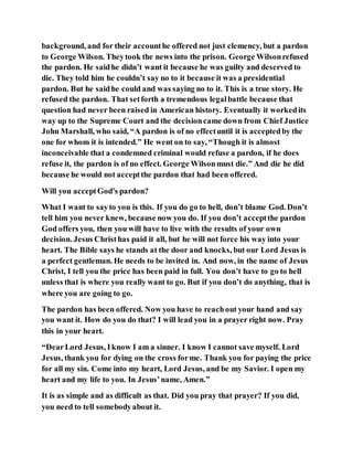 background, and for their accounthe offered not just clemency, but a pardon
to George Wilson. Theytook the news into the prison. George Wilsonrefused
the pardon. He saidhe didn’t want it because he was guilty and deserved to
die. They told him he couldn’t say no to it because it was a presidential
pardon. But he saidhe could and was saying no to it. This is a true story. He
refused the pardon. That setforth a tremendous legalbattle because that
question had never been raised in American history. Eventually it workedits
way up to the Supreme Court and the decisioncame down from Chief Justice
John Marshall, who said, “A pardon is of no effectuntil it is acceptedby the
one for whom it is intended.” He went on to say, “Though it is almost
inconceivable that a condemned criminal would refuse a pardon, if he does
refuse it, the pardon is of no effect. George Wilsonmust die.” And die he did
because he would not acceptthe pardon that had been offered.
Will you acceptGod's pardon?
What I want to sayto you is this. If you do go to hell, don’t blame God. Don’t
tell him you never knew, because now you do. If you don’t acceptthe pardon
God offers you, then you will have to live with the results of your own
decision. Jesus Christhas paid it all, but he will not force his way into your
heart. The Bible says he stands at the door and knocks, but our Lord Jesus is
a perfect gentleman. He needs to be invited in. And now, in the name of Jesus
Christ, I tell you the price has been paid in full. You don’t have to go to hell
unless that is where you really want to go. But if you don’t do anything, that is
where you are going to go.
The pardon has been offered. Now you have to reachout your hand and say
you want it. How do you do that? I will lead you in a prayer right now. Pray
this in your heart.
“DearLord Jesus, Iknow I am a sinner. I know I cannot save myself. Lord
Jesus, thank you for dying on the cross forme. Thank you for paying the price
for all my sin. Come into my heart, Lord Jesus, and be my Savior. I open my
heart and my life to you. In Jesus’name, Amen.”
It is as simple and as difficult as that. Did you pray that prayer? If you did,
you need to tell somebodyabout it.
 