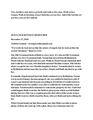 Now, brothers and sisters, go forth and walk as free men. Walk as free
women. Walk in freedom. Jesus Christhas setyou free. And if the Son has set
you free, you are free indeed.
JESUS, OUR KINSMAN REDEEMER
December27, 2018
Nathele Graham – twotug@embarqmail.com
“Forverily he took not on him the nature of angels;but he took on him the
seedof Abraham.” Hebrews 2:16.
The Old Testamentbook of Ruth is a love story. It’s also an Old Testament
picture of a New Testamenttruth. Naomi had moved from Bethlehem to
Moabwith her husband and two sons. While in MoabNaomi’s husband died
and so did her two sons, who had both married Moabite women. This left her
alone, exceptfor her two Moabite daughters-in-law. Naomidecided to return
to Bethlehem and because they loved her, Orpah and Ruth, decided to go with
her.
Eventually Orpah turned back but Ruth continued on to Bethlehem. Naomi
was in need of money because property she was entitled to had been sold. It
wasn’t a permanent sale because according to Jewishlaw it would return to
the originalowner in a jubilee year, but it could also be redeemedby a near
kinsman. Naomineeded a kinsman to redeemthe property for her. Until that
could happen Ruth went into the fields to gleangrain which was left behind
during harvest. This was a common practice that allowedthe needy to have
food. Ruth went to a field owned by Boaz, who saw Ruth and took a liking for
her.
When Naomi found out that Boazmade sure that Ruth was able to glean
plenty of food, she came up with a plan. Boazwas a kinsman and was
 