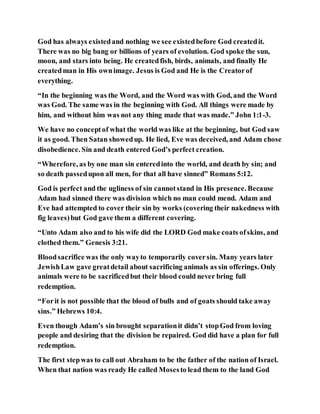 God has always existedand nothing we see existedbefore God createdit.
There was no big bang or billions of years of evolution. God spoke the sun,
moon, and stars into being. He createdfish, birds, animals, and finally He
createdman in His ownimage. Jesus is God and He is the Creatorof
everything.
“In the beginning was the Word, and the Word was with God, and the Word
was God. The same was in the beginning with God. All things were made by
him, and without him was not any thing made that was made.” John 1:1-3.
We have no conceptof what the world was like at the beginning, but God saw
it as good. Then Satan showedup. He lied, Eve was deceived, and Adam chose
disobedience. Sin and death entered God’s perfect creation.
“Wherefore, as by one man sin enteredinto the world, and death by sin; and
so death passedupon all men, for that all have sinned” Romans 5:12.
God is perfect and the ugliness of sin cannotstand in His presence. Because
Adam had sinned there was division which no man could mend. Adam and
Eve had attempted to cover their sin by works (covering their nakedness with
fig leaves)but God gave them a different covering.
“Unto Adam also and to his wife did the LORD God make coats ofskins, and
clothed them.” Genesis 3:21.
Bloodsacrifice was the only wayto temporarily coversin. Many years later
JewishLaw gave greatdetail about sacrificing animals as sin offerings. Only
animals were to be sacrificedbut their blood could never bring full
redemption.
“Forit is not possible that the blood of bulls and of goats should take away
sins.” Hebrews 10:4.
Even though Adam’s sin brought separationit didn’t stopGod from loving
people and desiring that the division be repaired. God did have a plan for full
redemption.
The first stepwas to call out Abraham to be the father of the nation of Israel.
When that nation was ready He called Mosesto lead them to the land God
 