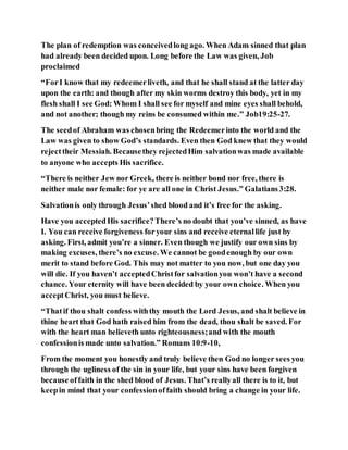 The plan of redemption was conceivedlong ago. When Adam sinned that plan
had already been decided upon. Long before the Law was given, Job
proclaimed
“ForI know that my redeemerliveth, and that he shall stand at the latter day
upon the earth: and though after my skin worms destroy this body, yet in my
flesh shall I see God: Whom I shall see for myself and mine eyes shall behold,
and not another; though my reins be consumed within me.” Job19:25-27.
The seedof Abraham was chosenbring the Redeemerinto the world and the
Law was given to show God’s standards. Even then God knew that they would
rejecttheir Messiah. Becausethey rejectedHim salvationwas made available
to anyone who accepts His sacrifice.
“There is neither Jew nor Greek, there is neither bond nor free, there is
neither male nor female: for ye are all one in Christ Jesus.” Galatians3:28.
Salvationis only through Jesus’shed blood and it’s free for the asking.
Have you acceptedHis sacrifice?There’s no doubt that you’ve sinned, as have
I. You can receive forgiveness foryour sins and receive eternallife just by
asking. First, admit you’re a sinner. Even though we justify our own sins by
making excuses, there’s no excuse. We cannot be goodenough by our own
merit to stand before God. This may not matter to you now, but one day you
will die. If you haven’t acceptedChristfor salvationyou won’t have a second
chance. Your eternity will have been decided by your own choice. When you
acceptChrist, you must believe.
“Thatif thou shalt confess withthy mouth the Lord Jesus, and shalt believe in
thine heart that God hath raised him from the dead, thou shalt be saved. For
with the heart man believeth unto righteousness;and with the mouth
confessionis made unto salvation.” Romans 10:9-10,
From the moment you honestly and truly believe then God no longer sees you
through the ugliness of the sin in your life, but your sins have been forgiven
because offaith in the shed blood of Jesus. That’s reallyall there is to it, but
keepin mind that your confessionoffaith should bring a change in your life.
 