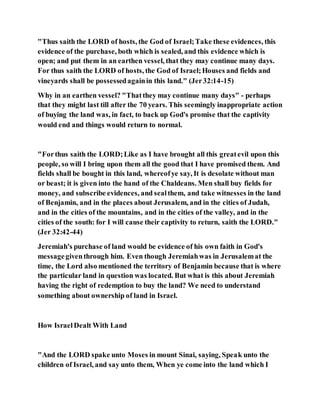 "Thus saith the LORD of hosts, the God of Israel;Take these evidences, this
evidence of the purchase, both which is sealed, and this evidence which is
open; and put them in an earthen vessel, that they may continue many days.
For thus saith the LORD of hosts, the God of Israel;Houses and fields and
vineyards shall be possessedagainin this land." (Jer32:14-15)
Why in an earthen vessel? "Thatthey may continue many days" - perhaps
that they might last till after the 70 years. This seemingly inappropriate action
of buying the land was, in fact, to back up God's promise that the captivity
would end and things would return to normal.
"Forthus saith the LORD;Like as I have brought all this greatevil upon this
people, so will I bring upon them all the good that I have promised them. And
fields shall be bought in this land, whereofye say, It is desolate without man
or beast; it is given into the hand of the Chaldeans. Men shall buy fields for
money, and subscribe evidences, and sealthem, and take witnesses in the land
of Benjamin, and in the places about Jerusalem, and in the cities of Judah,
and in the cities of the mountains, and in the cities of the valley, and in the
cities of the south: for I will cause their captivity to return, saith the LORD."
(Jer 32:42-44)
Jeremiah's purchase of land would be evidence of his own faith in God's
messagegiventhrough him. Even though Jeremiahwas in Jerusalemat the
time, the Lord also mentioned the territory of Benjamin because that is where
the particular land in question was located. But what is this about Jeremiah
having the right of redemption to buy the land? We need to understand
something about ownership of land in Israel.
How IsraelDealt With Land
"And the LORD spake unto Moses in mount Sinai, saying, Speak unto the
children of Israel, and say unto them, When ye come into the land which I
 