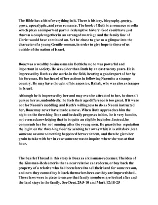 The Bible has a bit of everything in it. There is history, biography, poetry,
prose, apocalyptic, and even romance. The book of Ruth is a romance novella
which plays an important part in redemptive history. God could have just
thrown a couple togetherin an arrangedmarriage and the family line of
Christ would have continued on. Yet he chose to give us a glimpse into the
characterof a young Gentile woman, in order to give hope to those of us
outside of the nation of Israel.
Boazwas a wealthy businessmanin Bethlehem; he was powerful and
important in society. He was older than Ruth by at leasttwenty years. He is
impressed by Ruth as she works in the field, hearing a goodreport of her by
his foreman. He has heard of her actions in following Naomito a strange
country. He may have thought of his ancestor, Rahab, who was also a stranger
in Israel.
Although he is impressedby her and may even be attracted to her, he doesn’t
pursue her as, undoubtedly, he feels their age difference is too great. If it were
not for Naomi’s meddling and Ruth’s willingness to do as Naomiinstructed
her, Boazmay never have made a move. When Ruth approaches him the
night on the threshing floor and basically proposes to him, he is very humble,
not even acknowledging thathe is quite an eligible bachelor. Instead, he
commends her for not running after the young men. He guards her reputation
the night on the threshing floor by sending her awaywhile it is still dark, lest
someone assume something happened between them, and then he gives her
grain to take with her in case someonewas to inquire where she was at that
hour.
The ScarletThreadin this story is Boazas a kinsman-redeemer. The idea of
the Kinsman-Redeemeris that a near relative canredeem, or buy back the
property of a relative who had been forcedto selltheir land for some reason,
and now they cannotbuy it back themselves because they are impoverished .
These laws were in place to ensure that family members are lookedafterand
the land stays in the family. See Deut. 25:5-10 and Mark 12:18-25
 