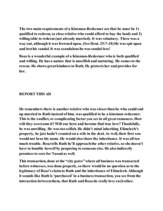 The two main requirements of a Kinsman-Redeemer are that he must be 1)
qualified to redeem, (a close relative who could afford to buy the land) and 2)
willing/able to redeem (not already married). It was voluntary. There was a
way out, although it was frowned upon. (See Deut. 25:7-10)He was spit upon
and losthis sandal. It was scandalous/he was sandal-less!
Boazis a wonderful example of a Kinsman-Redeemer who is both qualified
and willing. He has a nature that is unselfish and nurturing. He comes to the
rescue. He shows greatkindness to Ruth. He protects her and provides for
her.
REPORT THIS AD
He remembers there is another relative who was closerthan he who could end
up married to Ruth instead of him, was qualified to be a kinsman-redeemer.
This is the conflict, or complicating factoryou see in all greatromances. How
will they overcome it? Will our hero and heroine find true love? Thankfully,
he was unwilling. He was too selfish. He didn’t mind inheriting Elimelech’s
property, he just hadn’t counted on a wife in the deal. As well, their first son
would not bear his name. He would also share the inheritance. It was all too
much trouble. Boaztells Ruth he’ll approachthe other relative, so she doesn’t
have to humble herself by proposing to someone else. He also indirectly
promises to care for Naomias well.
This transaction, done at the “city gates” where all business was transacted
before witnesses, was done properly, so there would be no question as to the
legitimacy of Boaz’s claim to Ruth and the inheritance of Elimelech. Although
it sounds like Ruth is ‘purchased’ in a business transaction, you see from the
interaction betweenthem, that Ruth and Boazdo really love eachother.
 