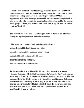 When he first met Ruth one of the things he said to her was, “The LORD
repay your work, and a full rewardbe given you by the LORD God of Israel,
under whose wings you have come for refuge.” Ruth 2:12 When she
approaches him about marriage, she uses his own words and images back to
him to show how he can help her practicallyand bless her and be the answer
to her prayer. “Take your maidservant under your wing, for you are a close
relative.” Ruth 3:9
This reminds us of the idea of Eve being made from Adam’s rib. Matthew
Henry has a greatquote that’s nice for weddings.
“The woman was made of a rib out of the side of Adam;
not made out of his head, to rule over him;
nor out of his feet, to be trampled upon by him;
but out of his side to be equal with him;
under his arm to be protected,
and near his heart, to be beloved.”
To draw out the ScarletThreadin this narrative, we see Christ as our
Kinsman-Redeemer. He is like Boaz because he “owns the field” and marries
one who was formerly a strangerand foreigner who puts her trust in Him and
becomes His bride. Christ is even better than Boazas a Kinsman-Redeemer.
We are destitute spiritually, with no way to get out of debt and no wayto
provide for our eternal well-being. Christ steps up. He is our kinsman, one
who is like us, who is our friend, who sticks closerthan a brother. He is
qualified. He is able to redeem.
 