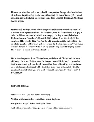 He sees our situation and is moved with compassion. Compassionhas the idea
of suffering together. But he did more than that. He doesn’t merely feel a sad
situation and feel pity for us. He does something about it. This is AGAPE love;
love in action.
He set aside His royal robes and willingly condescendedto become one of us.
Then He lived a perfectlife that we could not, died a sacrificialdeathto pay a
debt He did not owe and we could never repay. Having accomplishedour
Redemption, our ‘purchase’, He ratified it by rising from the dead. He has
purchased His people. Like Boaz’s officialtransactionat the gates of the city,
so Christ purchasedHis bride publicly when He died on the cross. “This thing
was not done in a corner.” Acts 26:26 By purchasing us and bringing us into
His family, He saved us from destruction.
We are no longerdestitute. We are heirs, co-heirs with Christ, and He owns
all things. He is our Bridegroom. He has purchasedHis Bride, “…knowing
that you were not redeemed with corruptible things, like silver or gold, from
your aimless conduct receivedby tradition from your fathers, but with the
precious blood of Christ, as of a lamb without blemish and without spot.” 1
Pet. 1:18,19
REPORT THIS AD
“Do not fear, for you will not be ashamed;
Neither be disgraced, for you will not be put to shame;
For you will forget the shame of your youth,
And will not remember the reproach of your widowhoodanymore.
 