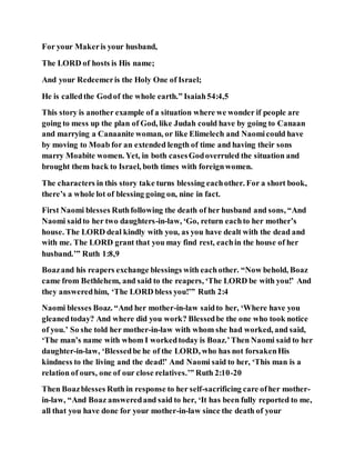 For your Makeris your husband,
The LORD of hosts is His name;
And your Redeemeris the Holy One of Israel;
He is calledthe Godof the whole earth.” Isaiah54:4,5
This story is another example of a situation where we wonder if people are
going to mess up the plan of God, like Judah could have by going to Canaan
and marrying a Canaanite woman, or like Elimelech and Naomicould have
by moving to Moab for an extended length of time and having their sons
marry Moabite women. Yet, in both casesGodoverruled the situation and
brought them back to Israel, both times with foreignwomen.
The characters in this story take turns blessing eachother. For a short book,
there’s a whole lot of blessing going on, nine in fact.
First Naomi blesses Ruthfollowing the death of her husband and sons, “And
Naomi saidto her two daughters-in-law, ‘Go, return eachto her mother’s
house. The LORD deal kindly with you, as you have dealt with the dead and
with me. The LORD grant that you may find rest, eachin the house of her
husband.’” Ruth 1:8,9
Boazand his reapers exchange blessings with eachother. “Now behold, Boaz
came from Bethlehem, and said to the reapers, ‘The LORD be with you!’ And
they answeredhim, ‘The LORD bless you!’” Ruth 2:4
Naomi blesses Boaz. “And her mother-in-law saidto her, ‘Where have you
gleanedtoday? And where did you work? Blessedbe the one who took notice
of you.’ So she told her mother-in-law with whom she had worked, and said,
‘The man’s name with whom I workedtoday is Boaz.’Then Naomi said to her
daughter-in-law, ‘Blessedbe he of the LORD, who has not forsakenHis
kindness to the living and the dead!’ And Naomi said to her, ‘This man is a
relation of ours, one of our close relatives.’” Ruth 2:10-20
Then Boazblesses Ruth in response to her self-sacrificing care ofher mother-
in-law, “And Boaz answeredand said to her, ‘It has been fully reported to me,
all that you have done for your mother-in-law since the death of your
 