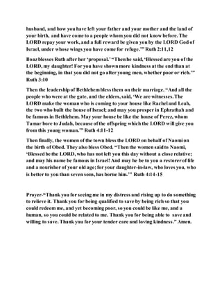 husband, and how you have left your father and your mother and the land of
your birth, and have come to a people whom you did not know before. The
LORD repay your work, and a full reward be given you by the LORD God of
Israel, under whose wings you have come for refuge.’” Ruth 2:11,12
Boazblesses Ruth after her ‘proposal.’“Thenhe said, ‘Blessedare you of the
LORD, my daughter! For you have shownmore kindness at the end than at
the beginning, in that you did not go after young men, whether poor or rich.’”
Ruth 3:10
Then the leadershipof Bethlehembless them on their marriage. “And all the
people who were at the gate, and the elders, said, ‘We are witnesses.The
LORD make the woman who is coming to your house like Racheland Leah,
the two who built the house of Israel; and may you prosper in Ephrathah and
be famous in Bethlehem. May your house be like the house of Perez, whom
Tamar bore to Judah, because ofthe offspring which the LORD will give you
from this young woman.’” Ruth 4:11-12
Then finally, the women of the town bless the LORD on behalf of Naomion
the birth of Obed. They also bless Obed. “Thenthe women saidto Naomi,
‘Blessedbe the LORD, who has not left you this day without a close relative;
and may his name be famous in Israel!And may he be to you a restorerof life
and a nourisher of your old age;for your daughter-in-law, who loves you, who
is better to you than seven sons, has borne him.’” Ruth 4:14-15
Prayer-“Thank you for seeing me in my distress and rising up to do something
to relieve it. Thank you for being qualified to save by being rich so that you
could redeem me, and yet becoming poor, so you could be like me, and a
human, so you could be related to me. Thank you for being able to save and
willing to save. Thank you for your tender care and loving kindness.” Amen.
 