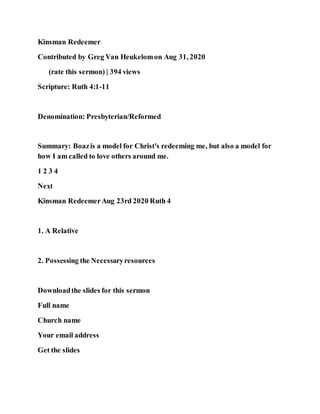 Kinsman Redeemer
Contributed by Greg Van Heukelomon Aug 31, 2020
(rate this sermon) | 394 views
Scripture: Ruth 4:1-11
Denomination: Presbyterian/Reformed
Summary: Boazis a model for Christ's redeeming me, but also a model for
how I am called to love others around me.
1 2 3 4
Next
Kinsman RedeemerAug 23rd 2020 Ruth 4
1. A Relative
2. Possessing the Necessaryresources
Downloadthe slides for this sermon
Full name
Church name
Your email address
Get the slides
 