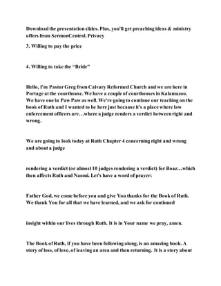 Downloadthe presentationslides. Plus, you'll get preaching ideas & ministry
offers from SermonCentral. Privacy
3. Willing to pay the price
4. Willing to take the “Bride”
Hello, I'm PastorGreg from Calvary Reformed Church and we are here in
Portage atthe courthouse. We have a couple of courthouses in Kalamazoo.
We have one in Paw Paw as well. We're going to continue our teaching on the
book of Ruth and I wanted to be here just because it's a place where law
enforcementofficers are…where a judge renders a verdict betweenright and
wrong.
We are going to look today at Ruth Chapter 4 concerning right and wrong
and about a judge
rendering a verdict (or almost10 judges rendering a verdict) for Boaz…which
then affects Ruth and Naomi. Let's have a word of prayer:
Father God, we come before you and give You thanks for the Book of Ruth.
We thank You for all that we have learned, and we ask for continued
insight within our lives through Ruth. It is in Your name we pray, amen.
The Book ofRuth, if you have been following along, is an amazing book. A
story of loss, of love, of leaving an area and then returning. It is a story about
 