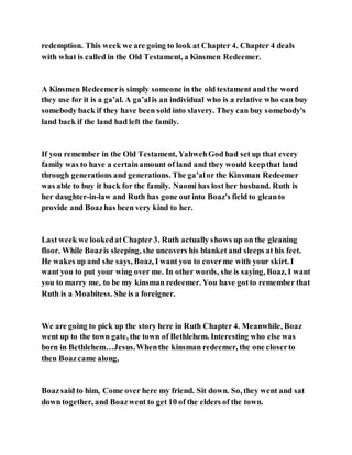 redemption. This week we are going to look at Chapter 4. Chapter 4 deals
with what is called in the Old Testament, a Kinsmen Redeemer.
A Kinsmen Redeemeris simply someone in the old testament and the word
they use for it is a ga’al. A ga’alis an individual who is a relative who can buy
somebody back if they have been sold into slavery. They can buy somebody's
land back if the land had left the family.
If you remember in the Old Testament, YahwehGod had set up that every
family was to have a certainamount of land and they would keepthat land
through generations and generations. The ga’alor the Kinsman Redeemer
was able to buy it back for the family. Naomi has lost her husband. Ruth is
her daughter-in-law and Ruth has gone out into Boaz's field to gleanto
provide and Boazhas been very kind to her.
Last week we lookedatChapter 3. Ruth actually shows up on the gleaning
floor. While Boazis sleeping, she uncovers his blanket and sleeps at his feet.
He wakes up and she says, Boaz, I want you to coverme with your skirt. I
want you to put your wing over me. In other words, she is saying, Boaz, I want
you to marry me, to be my kinsman redeemer. You have gotto remember that
Ruth is a Moabitess. She is a foreigner.
We are going to pick up the story here in Ruth Chapter 4. Meanwhile, Boaz
went up to the town gate, the town of Bethlehem. Interesting who else was
born in Bethlehem…Jesus.Whenthe kinsman redeemer, the one closerto
then Boazcame along,
Boazsaid to him, Come over here my friend. Sit down. So, they went and sat
down together, and Boazwent to get 10 of the elders of the town.
 