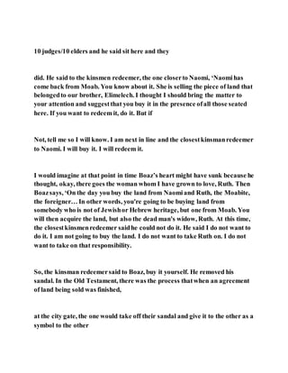 10 judges/10 elders and he said sit here and they
did. He said to the kinsmen redeemer, the one closerto Naomi, ‘Naomihas
come back from Moab. You know about it. She is selling the piece of land that
belongedto our brother, Elimelech. I thought I should bring the matter to
your attention and suggestthat you buy it in the presence ofall those seated
here. If you want to redeem it, do it. But if
Not, tell me so I will know. I am next in line and the closestkinsmanredeemer
to Naomi. I will buy it. I will redeem it.
I would imagine at that point in time Boaz’s heart might have sunk because he
thought, okay, there goes the woman whom I have grown to love, Ruth. Then
Boazsays, ‘On the day you buy the land from Naomiand Ruth, the Moabite,
the foreigner… In other words, you're going to be buying land from
somebody who is not of Jewishor Hebrew heritage, but one from Moab. You
will then acquire the land, but also the dead man's widow, Ruth. At this time,
the closestkinsmenredeemer saidhe could not do it. He said I do not want to
do it. I am not going to buy the land. I do not want to take Ruth on. I do not
want to take on that responsibility.
So, the kinsman redeemersaid to Boaz, buy it yourself. He removed his
sandal. In the Old Testament, there was the process thatwhen an agreement
of land being sold was finished,
at the city gate, the one would take off their sandal and give it to the other as a
symbol to the other
 