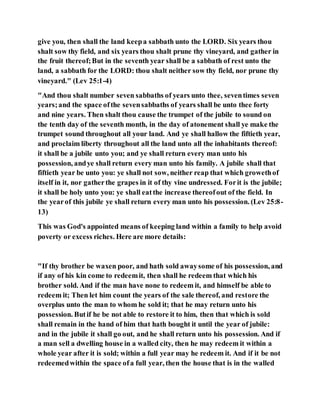 give you, then shall the land keepa sabbath unto the LORD. Six years thou
shalt sow thy field, and six years thou shalt prune thy vineyard, and gather in
the fruit thereof;But in the seventh year shall be a sabbath of rest unto the
land, a sabbath for the LORD: thou shalt neither sow thy field, nor prune thy
vineyard." (Lev 25:1-4)
"And thou shalt number seven sabbaths of years unto thee, seventimes seven
years;and the space ofthe sevensabbaths of years shall be unto thee forty
and nine years. Then shalt thou cause the trumpet of the jubile to sound on
the tenth day of the seventh month, in the day of atonement shall ye make the
trumpet sound throughout all your land. And ye shall hallow the fiftieth year,
and proclaim liberty throughout all the land unto all the inhabitants thereof:
it shall be a jubile unto you; and ye shall return every man unto his
possession, andye shall return every man unto his family. A jubile shall that
fiftieth year be unto you: ye shall not sow, neither reap that which growethof
itself in it, nor gatherthe grapes in it of thy vine undressed. Forit is the jubile;
it shall be holy unto you: ye shall eatthe increase thereofout of the field. In
the yearof this jubile ye shall return every man unto his possession. (Lev 25:8-
13)
This was God's appointed means of keeping land within a family to help avoid
poverty or excess riches. Here are more details:
"If thy brother be waxen poor, and hath sold awaysome of his possession, and
if any of his kin come to redeemit, then shall he redeem that which his
brother sold. And if the man have none to redeem it, and himself be able to
redeem it; Then let him count the years of the sale thereof, and restore the
overplus unto the man to whom he sold it; that he may return unto his
possession. Butif he be not able to restore it to him, then that which is sold
shall remain in the hand of him that hath bought it until the year of jubile:
and in the jubile it shall go out, and he shall return unto his possession. And if
a man sell a dwelling house in a walled city, then he may redeem it within a
whole year after it is sold; within a full year may he redeem it. And if it be not
redeemedwithin the space ofa full year, then the house that is in the walled
 