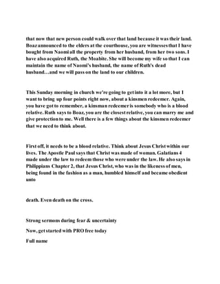 that now that new person could walk over that land because it was their land.
Boazannounced to the elders at the courthouse, you are witnessesthat I have
bought from Naomiall the property from her husband, from her two sons. I
have also acquired Ruth, the Moabite. She will become my wife so that I can
maintain the name of Naomi’s husband, the name of Ruth's dead
husband…and we will pass on the land to our children.
This Sunday morning in church we're going to getinto it a lot more, but I
want to bring up four points right now, about a kinsmen redeemer. Again,
you have gotto remember, a kinsman redeemeris somebody who is a blood
relative. Ruth says to Boaz, you are the closestrelative, you can marry me and
give protectionto me. Well there is a few things about the kinsmen redeemer
that we need to think about.
First off, it needs to be a blood relative. Think about Jesus Christwithin our
lives. The Apostle Paul says that Christ was made of woman. Galatians 4
made under the law to redeem those who were under the law. He also says in
Philippians Chapter 2, that Jesus Christ, who was in the likeness of men,
being found in the fashion as a man, humbled himself and became obedient
unto
death. Even death on the cross.
Strong sermons during fear & uncertainty
Now, getstarted with PRO free today
Full name
 