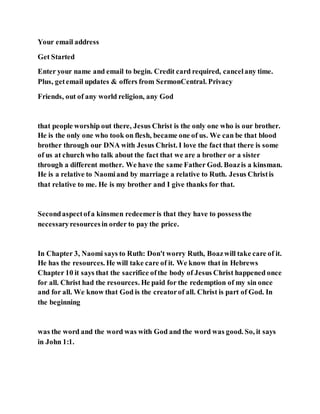 Your email address
Get Started
Enter your name and email to begin. Credit card required, cancelany time.
Plus, getemail updates & offers from SermonCentral. Privacy
Friends, out of any world religion, any God
that people worship out there, Jesus Christ is the only one who is our brother.
He is the only one who took on flesh, became one of us. We can be that blood
brother through our DNA with Jesus Christ. I love the fact that there is some
of us at church who talk about the fact that we are a brother or a sister
through a different mother. We have the same Father God. Boazis a kinsman.
He is a relative to Naomiand by marriage a relative to Ruth. Jesus Christis
that relative to me. He is my brother and I give thanks for that.
Secondaspectofa kinsmen redeemeris that they have to possessthe
necessaryresourcesin order to pay the price.
In Chapter 3, Naomi says to Ruth: Don't worry Ruth, Boazwill take care of it.
He has the resources. He will take care of it. We know that in Hebrews
Chapter 10 it says that the sacrifice ofthe body of Jesus Christ happened once
for all. Christ had the resources. He paid for the redemption of my sin once
and for all. We know that God is the creatorof all. Christ is part of God. In
the beginning
was the word and the word was with God and the word was good. So, it says
in John 1:1.
 