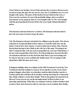 Jesus Christ is our brother. Jesus Christ also has the resources,the necessary
resources to pay the price for my sin, for your sin. I Corinthians says we were
bought with a price. The price of the death of Jesus Christon the cross. I
Petersays for you know it is not with perishable things, silver or gold or
investments or our property that we were bought with. No. We were bought
with the precious blood of Jesus Christ who was a lamb without blemish or
defect.
The kinsman redeemerhad to be a relative. The kinsman redeemerhad to
have the necessaryresources to pay the price.
3rd, The kinsman redeemer also had to be willing to pay the price. The closest
redeemerto Naomiand Ruth at first said yes, I want the land. Give me the
land, I want to have more money, I want to make more money. But, when he
heard about having to have Ruth as his wife, he is like nope. Not going to do
that! I cannot do that. I do not want to jeopardize my own son’s inheritance. I
do not want to jeopardize what I have. It is interesting here, because the idea
of a kinsmen redeemer is to buy back the land. But as you are learning now
it's also to raise up a son to continue the family name. We are going to talk
about that a little bit more next week.
It happens multiple times in scripture in the Old Testament. Evenin the New
Testamentwhen the Sadducees come to Jesus and they say hey Jesus what's
going to happen when their sevenbrothers and the oldest brother marries a
woman and he dies and then all six brothers end up marrying the womanand
they all die without a sonin their family? Who is she going to be married to in
Heaven? Jesus says no, no you do not understand. In Heaven there is no
marrying and burying. What they are asking is eachone of those brothers had
to marry their sister-in-law in order to raise up a son to continue their family.
 