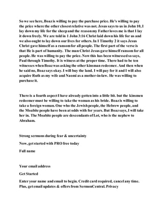 So we see here, Boazis willing to pay the purchase price. He's willing to pay
the price where the other closestrelative was not. Jesus says to us in John 10, I
lay down my life for the sheepand the reasonmy Fatherloves me is that I lay
it down freely. We are told in 1 John 3:16 Christ laid down his life for us and
we also ought to lay down our lives for others. In I Timothy 2 it says Jesus
Christ gave himself as a ransomfor all people. The first part of the verse is
that He is part of humanity. The man Christ Jesus gave himself ransom for all
people. He was willing to pay the price. Now this has been witnessedso says,
Paul through Timothy. It is witness at the proper time. There had to be ten
witnesses whenBoazwas asking the other kinsman redeemer. And then when
he said no, Boazsays okay. I will buy the land. I will pay for it and I will also
acquire Ruth as my wife and Naomi as a mother-in-law. He was willing to
purchase it.
There is a fourth aspectI have already gotten into a little bit. but the kinsmen
redeemermust be willing to take the woman as his bride. Boazis willing to
take a foreign woman. One who the Jewishpeople, the Hebrew people, and
the Moabite people have been at odds with for years. But Boazsays, I will take
her in. The Moabite people are descendants ofLot, who is the nephew to
Abraham.
Strong sermons during fear & uncertainty
Now, getstarted with PRO free today
Full name
Your email address
Get Started
Enter your name and email to begin. Credit card required, cancelany time.
Plus, getemail updates & offers from SermonCentral. Privacy
 