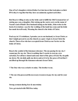 One of Lot's daughters tricked father Lot into incest that took place so their
DNA they're togetherbut they have an animosity againsteachother.
But Boazis willing to take on the bride and to fulfill the Old Testamentlaw of
raising up a son, a daughter. But raising up the sonto carry on the name of
Naomi’s and of Ruth's first husband taking on the bride, John writes in the
book of revelation-- says for the wedding of the lamb has come and his bride
has made herselfready. Meaning the church is the bride of Christ.
Paul says in 2 Corinthians, I promise you to one husband, to Jesus Christ, so
that I might present to you the church as a pure virgin to Jesus Christ the
church. Those of us who have acceptedJesus Christas our Savior are the
bride of Christ.
Boazis the symbol of the kinsman redeemer. The one paying for my sin. I
cannot pay for my sin. There is nothing that I cando to earn my own
salvation. For all have sinned and come short of the glory of God. My sin pulls
me down. My sin daily pulls me down and yet it is by the grace ofGod that I
am lifted up through the kinsman redeemerJesus Christ.
? The One who was a relative to mine. The brother to me.
? The one who possessedthe necessaryresourcesto pay for my and for your
sin.
Strong sermons during fear & uncertainty
Now, getstarted with PRO free today
 