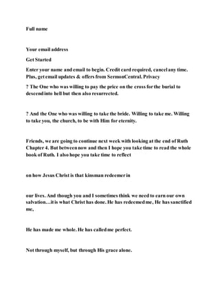 Full name
Your email address
Get Started
Enter your name and email to begin. Credit card required, cancelany time.
Plus, getemail updates & offers from SermonCentral. Privacy
? The One who was willing to pay the price on the cross forthe burial to
descendinto hell but then also resurrected.
? And the One who was willing to take the bride. Willing to take me. Willing
to take you, the church, to be with Him for eternity.
Friends, we are going to continue next week with looking at the end of Ruth
Chapter 4. But betweennow and then I hope you take time to read the whole
book of Ruth. I also hope you take time to reflect
on how Jesus Christ is that kinsman redeemerin
our lives. And though you and I sometimes think we need to earn our own
salvation…itis what Christ has done. He has redeemedme, He has sanctified
me,
He has made me whole. He has calledme perfect.
Not through myself, but through His grace alone.
 