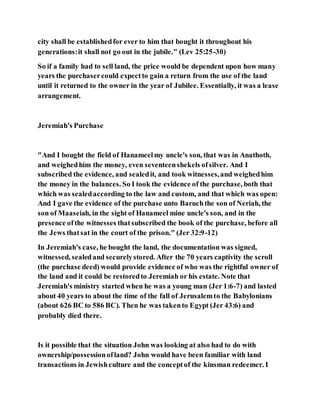 city shall be establishedfor ever to him that bought it throughout his
generations:it shall not go out in the jubile." (Lev 25:25-30)
So if a family had to sell land, the price would be dependent upon how many
years the purchasercould expectto gain a return from the use of the land
until it returned to the owner in the year of Jubilee. Essentially, it was a lease
arrangement.
Jeremiah's Purchase
"And I bought the field of Hanameelmy uncle's son, that was in Anathoth,
and weighedhim the money, even seventeenshekels ofsilver. And I
subscribed the evidence, and sealedit, and took witnesses,and weighedhim
the money in the balances. So I took the evidence of the purchase, both that
which was sealedaccording to the law and custom, and that which was open:
And I gave the evidence of the purchase unto Baruchthe son of Neriah, the
son of Maaseiah, in the sight of Hanameel mine uncle's son, and in the
presence ofthe witnesses thatsubscribed the book of the purchase, before all
the Jews thatsat in the court of the prison." (Jer 32:9-12)
In Jeremiah's case, he bought the land, the documentation was signed,
witnessed, sealedand securelystored. After the 70 years captivity the scroll
(the purchase deed) would provide evidence of who was the rightful owner of
the land and it could be restoredto Jeremiah or his estate. Note that
Jeremiah's ministry started when he was a young man (Jer 1:6-7) and lasted
about 40 years to about the time of the fall of Jerusalemto the Babylonians
(about 626 BC to 586 BC). Then he was takento Egypt (Jer 43:6) and
probably died there.
Is it possible that the situation John was looking at also had to do with
ownership/possessionofland? John would have been familiar with land
transactions in Jewishculture and the conceptof the kinsman redeemer. I
 