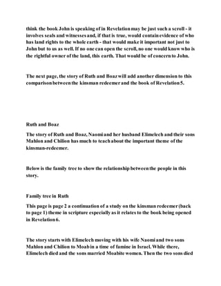 think the book John is speaking of in Revelationmay be just such a scroll - it
involves seals and witnessesand, if that is true, would containevidence of who
has land rights to the whole earth - that would make it important not just to
John but to us as well. If no one can open the scroll, no one would know who is
the rightful owner of the land, this earth. That would be of concernto John.
The next page, the story of Ruth and Boazwill add another dimension to this
comparisonbetweenthe kinsman redeemerand the book of Revelation5.
Ruth and Boaz
The story of Ruth and Boaz, Naomiand her husband Elimelech and their sons
Mahlon and Chilion has much to teachabout the important theme of the
kinsman-redeemer.
Below is the family tree to show the relationship betweenthe people in this
story.
Family tree in Ruth
This page is page 2 a continuation of a study on the kinsman redeemer(back
to page 1) theme in scripture especiallyas it relates to the book being opened
in Revelation6.
The story starts with Elimelech moving with his wife Naomiand two sons
Mahlon and Chilion to Moabin a time of famine in Israel. While there,
Elimelech died and the sons married Moabite women. Then the two sons died
 
