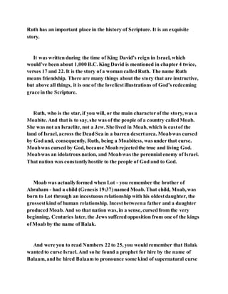 Ruth has an important place in the history of Scripture. It is an exquisite
story.
It was written during the time of King David’s reign in Israel, which
would’ve been about 1,000 B.C. King David is mentioned in chapter 4 twice,
verses 17 and 22. It is the story of a woman calledRuth. The name Ruth
means friendship. There are many things about the story that are instructive,
but above all things, it is one of the loveliestillustrations of God’s redeeming
grace in the Scripture.
Ruth, who is the star, if you will, or the main characterof the story, was a
Moabite. And that is to say, she was of the people of a country calledMoab.
She was not an Israelite, not a Jew. She lived in Moab, which is eastof the
land of Israel, across the DeadSea in a barren desertarea. Moabwas cursed
by God and, consequently, Ruth, being a Moabitess, wasunder that curse.
Moabwas cursed by God, because Moabrejectedthe true and living God.
Moabwas an idolatrous nation, and Moabwas the perennial enemy of Israel.
That nation was constantlyhostile to the people of God and to God.
Moab was actuallyformed when Lot - you remember the brother of
Abraham - had a child (Genesis 19:37)named Moab. That child, Moab, was
born to Lot through an incestuous relationship with his oldestdaughter, the
grossestkind of human relationship. Incestbetweena father and a daughter
produced Moab. And so that nation was, in a sense, cursedfrom the very
beginning. Centuries later, the Jews sufferedopposition from one of the kings
of Moab by the name of Balak.
And were you to read Numbers 22 to 25, you would remember that Balak
wanted to curse Israel. And so he found a prophet for hire by the name of
Balaam, and he hired Balaamto pronounce some kind of supernatural curse
 