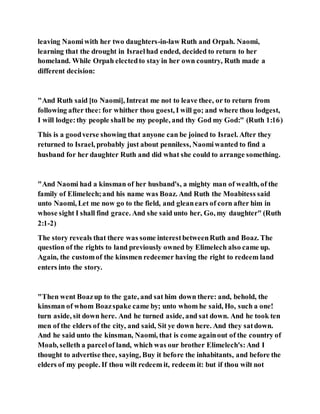leaving Naomiwith her two daughters-in-law Ruth and Orpah. Naomi,
learning that the drought in Israelhad ended, decided to return to her
homeland. While Orpah electedto stay in her own country, Ruth made a
different decision:
"And Ruth said [to Naomi], Intreat me not to leave thee, or to return from
following after thee: for whither thou goest, I will go; and where thou lodgest,
I will lodge:thy people shall be my people, and thy God my God:" (Ruth 1:16)
This is a goodverse showing that anyone can be joined to Israel. After they
returned to Israel, probably just about penniless, Naomiwanted to find a
husband for her daughter Ruth and did what she could to arrange something.
"And Naomi had a kinsman of her husband's, a mighty man of wealth, of the
family of Elimelech;and his name was Boaz. And Ruth the Moabitess said
unto Naomi, Let me now go to the field, and gleanears of corn after him in
whose sight I shall find grace. And she said unto her, Go, my daughter" (Ruth
2:1-2)
The story reveals that there was some interestbetweenRuth and Boaz. The
question of the rights to land previously owned by Elimelech also came up.
Again, the customof the kinsmen redeemer having the right to redeem land
enters into the story.
"Then went Boazup to the gate, and sat him down there: and, behold, the
kinsman of whom Boazspake came by; unto whom he said, Ho, such a one!
turn aside, sit down here. And he turned aside, and sat down. And he took ten
men of the elders of the city, and said, Sit ye down here. And they satdown.
And he said unto the kinsman, Naomi, that is come againout of the country of
Moab, selleth a parcelof land, which was our brother Elimelech's:And I
thought to advertise thee, saying, Buy it before the inhabitants, and before the
elders of my people. If thou wilt redeem it, redeem it: but if thou wilt not
 