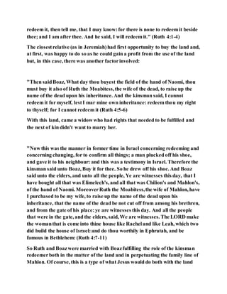 redeem it, then tell me, that I may know:for there is none to redeem it beside
thee; and I am after thee. And he said, I will redeem it." (Ruth 4:1-4)
The closestrelative (as in Jeremiah)had first opportunity to buy the land and,
at first, was happy to do so as he could gain a profit from the use of the land
but, in this case, there was another factorinvolved:
"Then saidBoaz, What day thou buyest the field of the hand of Naomi, thou
must buy it also of Ruth the Moabitess,the wife of the dead, to raise up the
name of the dead upon his inheritance. And the kinsman said, I cannot
redeem it for myself, lestI mar mine own inheritance: redeem thou my right
to thyself; for I cannot redeem it (Ruth 4:5-6)
With this land, came a widow who had rights that needed to be fulfilled and
the next of kin didn't want to marry her.
"Now this was the manner in former time in Israel concerning redeeming and
concerning changing, for to confirm all things; a man plucked off his shoe,
and gave it to his neighbour: and this was a testimony in Israel. Therefore the
kinsman said unto Boaz, Buy it for thee. So he drew off his shoe. And Boaz
said unto the elders, and unto all the people, Ye are witnesses this day, that I
have bought all that was Elimelech's, and all that was Chilion's and Mahlon's,
of the hand of Naomi. MoreoverRuth the Moabitess,the wife of Mahlon, have
I purchased to be my wife, to raise up the name of the dead upon his
inheritance, that the name of the dead be not cut off from among his brethren,
and from the gate of his place:ye are witnesses this day. And all the people
that were in the gate, and the elders, said, We are witnesses. The LORD make
the womanthat is come into thine house like Racheland like Leah, which two
did build the house of Israel:and do thou worthily in Ephratah, and be
famous in Bethlehem: (Ruth 4:7-11)
So Ruth and Boazwere married with Boazfulfilling the role of the kinsman
redeemerboth in the matter of the land and in perpetuating the family line of
Mahlon. Of course, this is a type of what Jesus would do both with the land
 