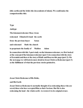 (this earth) and the bride (the descendents ofAdam). We could make the
comparisonlike this:
Type
Antitype
The kinsman/redeemer Boaz Jesus
redeemed Elimelech's land the earth
from the previous buyer Satan
and redeemed Ruth the church
to perpetuate the family of Mahlon Adam
In connectionwith this 3-part study on the kinsman-redeemer, we first looked
at the conceptof the kinsman-redeemer (part 1) in connectionwith the story
of Jeremiah and then at the story of Ruth and Boazon this page (part 2). On
the next page we will look in more detail at Jesus Christ as Redeemer(part 3)
as the fulfillment of what the previous stories pointed to.
Jesus Christ RedeemerofHis Bride,
and His Earth
Jesus Christ as Redeemeris normally thought of as redeeming those who are
saved, those who have acceptedHim as their Saviour. But He is also
redeeming the land - the whole earth - to restore it to its original owner.
 