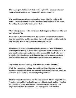 This page is part 3 of a 3-part study on the topic of the kinsman redeemer
(back to part 1) and how it is relatedto Revelationchapter 5.
Why would there even be a question about ownership of or rights to this
world? There is scriptural evidence that Satanis laying claim to this earth.
Jesus Himself seems to have recognizedthat:
"Now is the judgment of this world: now shall the prince of this world be cast
out." (John 12:31)
Jesus came as the nearestkinsman - the kinsman redeemerto redeem this
land (the world) that had been sold into slavery. Jesus redeemedthe land; He
paid the price while it was yet in possessionofthe enemy.
The opening of the scrollthat begins in Revelation6 reveals the evidence
including the testimony of witnessesto support His claim as next of kin to be
able to redeem this earth and restore it to Adam and his family who were
originally given dominion over it. Then the saved, whose names are in the
book as co-inheritors with him will take possessionoftheir inheritance.
"Blessedare the meek: for they shall inherit the earth." (Matt 5:5)
While the examples brought up (Jeremiahand Boaz)illustrate how the
kinsman-redeemerfunctioned, the wording in the Biblical accountbrings up
some questions about who was actuallyselling the land.
The kinsman-redeemerwas to buy the land to return it to the original family.
A land owner could sellhis land to anyone willing to buy it and the role of the
next of kin was to buy it back so that it was restoredto the family - the
original owneror his descendents. Let's look againat eachsituation.
 
