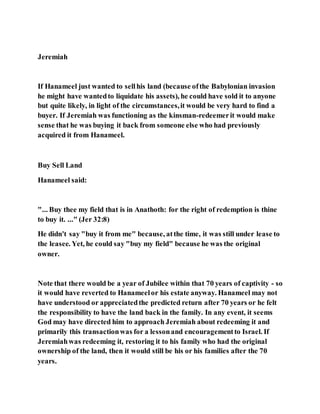 Jeremiah
If Hanameel just wanted to sellhis land (because ofthe Babylonian invasion
he might have wantedto liquidate his assets), he could have sold it to anyone
but quite likely, in light of the circumstances,it would be very hard to find a
buyer. If Jeremiah was functioning as the kinsman-redeemerit would make
sense that he was buying it back from someone else who had previously
acquired it from Hanameel.
Buy Sell Land
Hanameel said:
"... Buy thee my field that is in Anathoth: for the right of redemption is thine
to buy it. ..." (Jer 32:8)
He didn't say "buy it from me" because, atthe time, it was still under lease to
the leasee. Yet, he could say "buy my field" because he was the original
owner.
Note that there would be a year of Jubilee within that 70 years of captivity - so
it would have reverted to Hanameelor his estate anyway. Hanameel may not
have understood or appreciatedthe predicted return after 70 years or he felt
the responsibility to have the land back in the family. In any event, it seems
God may have directed him to approach Jeremiah about redeeming it and
primarily this transactionwas for a lessonand encouragementto Israel. If
Jeremiahwas redeeming it, restoring it to his family who had the original
ownership of the land, then it would still be his or his families after the 70
years.
 