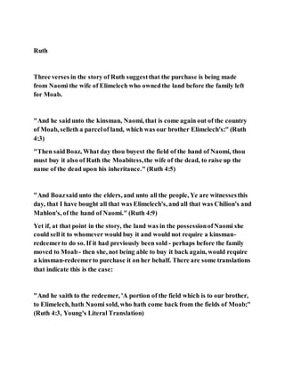 Ruth
Three verses in the story of Ruth suggestthat the purchase is being made
from Naomi the wife of Elimelech who ownedthe land before the family left
for Moab.
"And he saidunto the kinsman, Naomi, that is come again out of the country
of Moab, selleth a parcelof land, which was our brother Elimelech's:" (Ruth
4:3)
"Then saidBoaz, What day thou buyest the field of the hand of Naomi, thou
must buy it also of Ruth the Moabitess,the wife of the dead, to raise up the
name of the dead upon his inheritance." (Ruth 4:5)
"And Boazsaid unto the elders, and unto all the people, Ye are witnessesthis
day, that I have bought all that was Elimelech's, and all that was Chilion's and
Mahlon's, of the hand of Naomi." (Ruth 4:9)
Yet if, at that point in the story, the land was in the possessionofNaomi she
could sell it to whomever would buy it and would not require a kinsman-
redeemerto do so. If it had previously been sold - perhaps before the family
moved to Moab- then she, not being able to buy it back again, would require
a kinsman-redeemerto purchase it on her behalf. There are some translations
that indicate this is the case:
"And he saith to the redeemer, 'A portion of the field which is to our brother,
to Elimelech, hath Naomi sold, who hath come back from the fields of Moab;"
(Ruth 4:3, Young's Literal Translation)
 