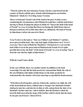 "Then he said to the near kinsman, Naomi, who has come back from the
country of Moab, sold the piece of land which belonged to our brother
Elimelech." (Ruth 4:3, New King James Version)
Those versions put Naomi's sale of the land in the past. It makes sense,
considering the circumstances,that Elimelechwould have sold the land before
moving to Moab. Perhaps the phrase in Ruth 4:5 "buyest the field of the hand
of Naomi" is a way of saying that Boazwas buying the field (from whoever
had possession/use ofit at that time) that was, ultimately, the land of Naomi,
by inheritance, before she moved to Moab.
Verse 9 refers to the land as "that was Chilion's and Mahlon's" and they
never possessedthe land - they only had rights of inheritance to it. Verse 5
even says "buy it also of Ruth the Moabitess"who had never even seenthe
land while it was in the possessionof Elimelechand Naomi. So it is quite
possible that to buy the field "of the hand of Naomi" is a way of saying "buy it
from the one who has rights of inheritance."
With the Land Came a Bride
In the case ofRuth, there was another matter in addition to the land
ownership. Not only did the land need to be redeemedbut Ruth, the wife of
the one (Mahlon) with rights of inheritance to the land, neededto be
redeemedafter the manner of levirate marriage as specifiedin Deuteronomy:
"If brethren dwell together, and one of them die, and have no child, the wife
of the dead shall not marry without unto a stranger:her husband's brother
shall go in unto her, and take her to him to wife, and perform the duty of an
husband's brother unto her. And it shall be, that the firstborn which she
beareth shall succeedin the name of his brother which is dead, that his name
be not put out of Israel." (Deut 25:5-6)
 