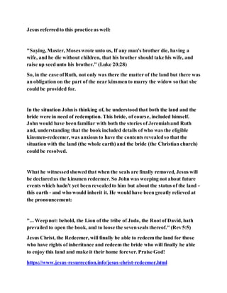 Jesus referredto this practice as well:
"Saying, Master, Moseswrote unto us, If any man's brother die, having a
wife, and he die without children, that his brother should take his wife, and
raise up seedunto his brother." (Luke 20:28)
So, in the case ofRuth, not only was there the matter of the land but there was
an obligation on the part of the near kinsmen to marry the widow so that she
could be provided for.
In the situation John is thinking of, he understood that both the land and the
bride were in need of redemption. This bride, of course, included himself.
John would have been familiar with both the stories of Jeremiahand Ruth
and, understanding that the book included details of who was the eligible
kinsmen-redeemer, was anxious to have the contents revealedso that the
situation with the land (the whole earth) and the bride (the Christian church)
could be resolved.
What he witnessedshowedthat when the seals are finally removed, Jesus will
be declaredas the kinsmen redeemer. So John was weeping not about future
events which hadn't yet been revealedto him but about the status of the land -
this earth - and who would inherit it. He would have been greatly relieved at
the pronouncement:
"... Weepnot: behold, the Lion of the tribe of Juda, the Rootof David, hath
prevailed to open the book, and to loose the sevenseals thereof." (Rev5:5)
Jesus Christ, the Redeemer, will finally be able to redeem the land for those
who have rights of inheritance and redeem the bride who will finally be able
to enjoy this land and make it their home forever. Praise God!
https://www.jesus-resurrection.info/jesus-christ-redeemer.html
 
