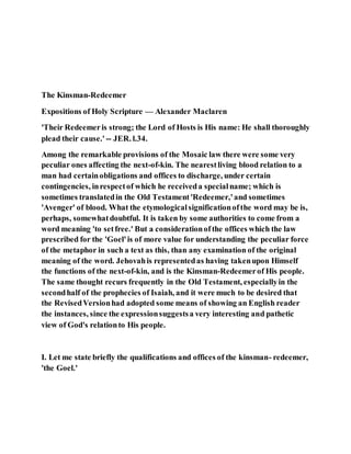 The Kinsman-Redeemer
Expositions of Holy Scripture — Alexander Maclaren
'Their Redeemeris strong; the Lord of Hosts is His name: He shall thoroughly
plead their cause.' -- JER. l.34.
Among the remarkable provisions of the Mosaic law there were some very
peculiar ones affecting the next-of-kin. The nearestliving blood relation to a
man had certainobligations and offices to discharge, under certain
contingencies, inrespectof which he receiveda specialname; which is
sometimes translatedin the Old Testament'Redeemer,'and sometimes
'Avenger' of blood. What the etymologicalsignificationofthe word may be is,
perhaps, somewhatdoubtful. It is taken by some authorities to come from a
word meaning 'to setfree.' But a considerationofthe offices which the law
prescribed for the 'Goel'is of more value for understanding the peculiar force
of the metaphor in such a text as this, than any examination of the original
meaning of the word. Jehovahis representedas having takenupon Himself
the functions of the next-of-kin, and is the Kinsman-Redeemerof His people.
The same thought recurs frequently in the Old Testament, especiallyin the
secondhalf of the prophecies of Isaiah, and it were much to be desired that
the RevisedVersionhad adopted some means of showing an English reader
the instances, since the expressionsuggestsa very interesting and pathetic
view of God's relationto His people.
I. Let me state briefly the qualifications and offices of the kinsman- redeemer,
'the Goel.'
 