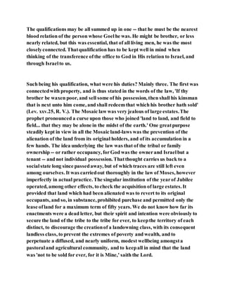 The qualifications may be all summed up in one -- that he must be the nearest
blood relation of the person whose Goelhe was. He might be brother, or less
nearly related, but this was essential, that of all living men, he was the most
closelyconnected. Thatqualification has to be kept well in mind when
thinking of the transference ofthe office to God in His relation to Israel, and
through Israelto us.
Such being his qualification, what were his duties? Mainly three. The first was
connectedwith property, and is thus stated in the words of the law, 'If thy
brother be waxen poor, and sell some of his possession, then shall his kinsman
that is next unto him come, and shall redeem that which his brother hath sold'
(Lev. xxv.25, R. V.). The Mosaic law was very jealous of large estates.The
prophet pronounced a curse upon those who joined 'land to land, and field to
field... that they may be alone in the midst of the earth.' One greatpurpose
steadily kept in view in all the Mosaic land-laws was the prevention of the
alienation of the land from its original holders, and of its accumulation in a
few hands. The idea underlying the law was that of the tribal or family
ownership -- or rather occupancy, forGod was the ownerand Israelbut a
tenant -- and not individual possession. Thatthought carries us back to a
socialstate long since passedaway, but of which traces are still left even
among ourselves. It was carriedout thoroughly in the law of Moses, however
imperfectly in actual practice. The singular institution of the yearof Jubilee
operated, among other effects, to check the acquisition of large estates. It
provided that land which had been alienated was to revert to its original
occupants, and so, in substance, prohibited purchase and permitted only the
lease ofland for a maximum term of fifty years. We do not know how far its
enactments were a dead letter, but their spirit and intention were obviously to
secure the land of the tribe to the tribe for ever, to keepthe territory of each
distinct, to discourage the creationof a landowning class, with its consequent
landless class, to prevent the extremes of poverty and wealth, and to
perpetuate a diffused, and nearly uniform, modest wellbeing amongsta
pastoraland agricultural community, and to keepall in mind that the land
was 'not to be sold for ever, for it is Mine,' saith the Lord.
 