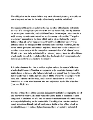 The obligationon the next-of-kin to buy back alienated property was quite as
much imposed on him for the sake ofthe family as of the individual.
The secondof his duties was to buy back a member of his family fallen into
slavery. 'If a strangeror sojourner with thee be waxenrich, and thy brother
be waxen poor beside him, and sellhimself unto the stranger... afterthat he is
sold, he may be redeemed; one of his brethren may redeem him.' The price
was to vary according to the time which had to elapse before the year of
Jubilee, when all slaves were necessarilysetfree. So Hebrew slavery was
entirely unlike the thing calledby the same name in other countries, and by
virtue of this power of purchase at any time, which was vested in the nearest
relative, taken along with the compulsory manumission of all 'slaves'every
fiftieth year, came to be substantially a voluntary engagementfora fixed time,
which might be ended evenbefore that time had expired, if compensationfor
the unexpired term was made to the master.
It is to be observedthat this provision applied only to the case ofa Hebrew
who had sold himself. No other personcould sella man into slavery. And it
applied only to the case ofa Hebrew who had sold himself to a foreigner. No
Jew was allowedto hold a Jew as a slave. 'If thy brother be waxenpoor with
thee, and sell himself unto thee, thou shalt not make him to serve as a
bondservant: as an hired servant, and as a sojourner, he shall be with thee.'
(Lev. xxv.39, R. V.).
The lastof the offices of the kinsman-redeemerwas that of avenging the blood
of a murdered relative. If a man were strickento death, it became a solemn
obligation to exactlife for life, and the blood-feud incumbent on all the family
was especiallybinding on the next-of-kin. The obligation shocks a modern
mind, accustomedto relegate allpunishment to the action of law which no
criminal thinks of resisting. But customs and laws are unfairly estimated
 