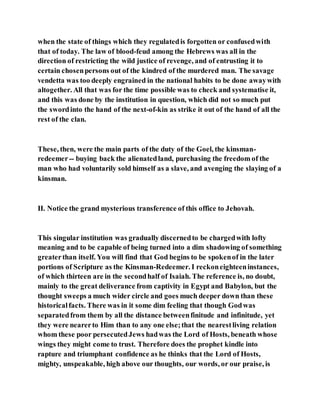 when the state of things which they regulatedis forgotten or confusedwith
that of today. The law of blood-feud among the Hebrews was all in the
direction of restricting the wild justice of revenge, and of entrusting it to
certain chosenpersons out of the kindred of the murdered man. The savage
vendetta was too deeply engrained in the national habits to be done awaywith
altogether. All that was for the time possible was to check and systematise it,
and this was done by the institution in question, which did not so much put
the swordinto the hand of the next-of-kin as strike it out of the hand of all the
rest of the clan.
These, then, were the main parts of the duty of the Goel, the kinsman-
redeemer-- buying back the alienatedland, purchasing the freedom of the
man who had voluntarily sold himself as a slave, and avenging the slaying of a
kinsman.
II. Notice the grand mysterious transference of this office to Jehovah.
This singular institution was gradually discernedto be chargedwith lofty
meaning and to be capable of being turned into a dim shadowing of something
greaterthan itself. You will find that God begins to be spokenof in the later
portions of Scripture as the Kinsman-Redeemer. I reckoneighteeninstances,
of which thirteen are in the secondhalf of Isaiah. The reference is, no doubt,
mainly to the great deliverance from captivity in Egypt and Babylon, but the
thought sweeps a much wider circle and goes much deeper down than these
historicalfacts. There was in it some dim feeling that though Godwas
separatedfrom them by all the distance betweenfinitude and infinitude, yet
they were nearerto Him than to any one else;that the nearestliving relation
whom these poor persecutedJews hadwas the Lord of Hosts, beneath whose
wings they might come to trust. Therefore does the prophet kindle into
rapture and triumphant confidence as he thinks that the Lord of Hosts,
mighty, unspeakable, high above our thoughts, our words, or our praise, is
 