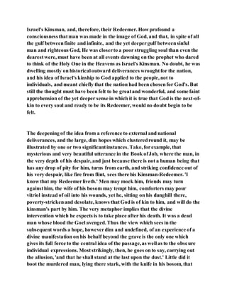 Israel's Kinsman, and, therefore, their Redeemer. How profound a
consciousnessthatman was made in the image of God, and that, in spite of all
the gulf betweenfinite and infinite, and the yet deepergulf betweensinful
man and righteous God, He was closerto a poor struggling soul than even the
dearestwere, must have been at all events dawning on the prophet who dared
to think of the Holy One in the Heavens as Israel's Kinsman. No doubt, he was
dwelling mostly on historicaloutward deliverances wroughtfor the nation,
and his idea of Israel's kinship to God applied to the people, not to
individuals, and meant chiefly that the nation had been chosenfor God's. But
still the thought must have been felt to be greatand wonderful, and some faint
apprehension of the yet deeper sense in which it is true that God is the next-of-
kin to every soul and ready to be its Redeemer, would no doubt begin to be
felt.
The deepening of the idea from a reference to external and national
deliverances, and the large, dim hopes which clusteredround it, may be
illustrated by one or two significantinstances. Take, forexample, that
mysterious and very beautiful utterance in the Book ofJob, where the man, in
the very depth of his despair, and just because there is not a human being that
has any drop of pity for him, turns from earth, and striking confidence out of
his very despair, like fire from flint, sees there his Kinsman-Redeemer. 'I
know that my Redeemerliveth.' Men may mock him, friends may turn
againsthim, the wife of his bosom may tempt him, comforters may pour
vitriol instead of oil into his wounds, yet he, sitting on his dunghill there,
poverty-strickenand desolate, knows thatGod is of kin to him, and will do the
kinsman's part by him. The very metaphor implies that the divine
intervention which he expects is to take place after his death. It was a dead
man whose blood the Goelavenged. Thus the view which sees in the
subsequent words a hope, howeverdim and undefined, of an experience of a
divine manifestation on his behalf beyond the grave is the only one which
gives its full force to the central idea of the passage,as wellas to the obscure
individual expressions. Moststrikingly, then, he goes onto say, carrying out
the allusion, 'and that he shall stand at the last upon the dust.' Little did it
boot the murdered man, lying there stark, with the knife in his bosom, that
 