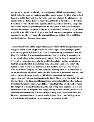 the murderer should be slain by the swift justice of his kinsman-avenger, but
Job felt that, in some mysterious way, God would appear for him, after he had
been laid in the dust, and that he would somehow share in the gladness ofHis
manifestation -- for he believes that 'without his flesh' he will see God, 'whom
I shall see for myself, and mine eyes shall behold, and not another.'Large and
mysterious hopes are gathering round the metaphor, which flash some light
into the darkness of the grave, and give to the troubled soul the assurance that
when life with all its troubles is past, and flesh has seencorruption, the inmost
personalbeing of every man who commits his cause to God will behold Him
coming forth his Kinsman-Redeemer.
Another illustration of the hopes which gathered round this image is found in
the greatpsalm which prophesies of the true King of Peace, inlanguage too
wide for any poeticallicence to warrant if intended only to describe a Jewish
king (Ps. lxxii.14). The universal dominion of this greatKing is described in
terms which, though they may be partly referred to the Jewishmonarchy at
its greatestexpansion, sweepfarbeyond its bounds in exulting anticipation
that 'all kings shall fall down before Him, all nations shall serve Him.' The
reasonfor this world-wide dominion is not military power, as was the case
with the warriorkings of old, who bound nations togetherfor a little while in
an artificial unity with iron chains, but His dominion is universal, 'for He shall
deliver the needy when he crieth,...He shall redeem their souls from
oppressionand violence, and precious shall their blood be in His sight.' Two of
the functions of the Kinsman-Redeemerare here united. He buys back slaves
from their tyrannous masters, and He avenges their shed blood. And because
His Kingdom is a kingdom of gentle pity and loving help, because He is of the
same blood with His subjects, and brings liberty to the captives, therefore it is
universal and everlasting. Forthe strongestthing in all the world is love, and
He who can staunch men's wounds, and will hear their cries and help them,
will rule them with authority which conquerors cannot wield.
 