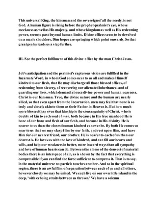 This universal King, the kinsman and the sovereignof all the needy, is not
God. A human figure is rising before the prophet-psalmist's eye, whose
meekness as wellas His majesty, and whose kingdomas well as His redeeming
power, seemto pass beyond human limits. Divine offices seemto be devolved
on a man's shoulders. Dim hopes are springing which point onwards. So that
greatpsalm leads us a step further.
III. See the perfect fulfilment of this divine office by the man Christ Jesus.
Job's anticipation and the psalmist's rapturous vision are fulfilled in the
Incarnate Word, in whom God comes nearto us all and makes Himself
kindred to our flesh, that He may discharge all those blessedoffices, of
redeeming from slavery, of recovering our alienatedinheritance, and of
guarding our lives, which demand at once divine powerand human nearness.
Christ is our Kinsman. True, the divine nature and the human are nearly
allied, so that even apart from the Incarnation, men may feel that none is so
truly and closelyakinto them as their Father in Heaven is. But how much
more blessedthan even that kinship is the consanguinity of Christ, who is
doubly of kin to eachsoul of man, both because in His true manhood He is
bone of our bone and flesh of our flesh, and because in His divinity He is
nearer to us than the closesthuman kindred can everbe. By both He comes so
near to us that we may claspHim by our faith, and rest upon Him, and have
Him for our nearestfriend, our brother. He is nearerto eachof us than our
dearestis. He loves us with the love of kindred, and can fill our hearts and
wills, and help our weakness in better, more inward ways than all sympathy
and love of human hearts can do. Betweenthe atoms of the densestof material
bodies there is an interspace of air, as is shownby the fact that everything is
compressible if you can find the force sufficient to compress it. That is to say,
in the material universe no particle touches another. And so in the spiritual
region, there is an awful film of separationbetweeneachof us and all others,
howevercloselywe may be united. We eachlive on our own little island in the
deep, 'with echoing straits betweenus thrown.' We have a solemn
 