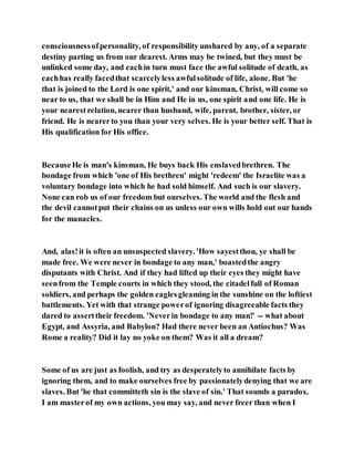 consciousnessofpersonality, of responsibility unshared by any, of a separate
destiny parting us from our dearest. Arms may be twined, but they must be
unlinked some day, and eachin turn must face the awful solitude of death, as
eachhas really facedthat scarcelyless awfulsolitude of life, alone. But 'he
that is joined to the Lord is one spirit,' and our kinsman, Christ, will come so
near to us, that we shall be in Him and He in us, one spirit and one life. He is
your nearestrelation, nearer than husband, wife, parent, brother, sister, or
friend. He is nearerto you than your very selves. He is your better self. That is
His qualification for His office.
BecauseHe is man's kinsman, He buys back His enslavedbrethren. The
bondage from which 'one of His brethren' might 'redeem' the Israelite was a
voluntary bondage into which he had sold himself. And such is our slavery.
None can rob us of our freedom but ourselves. The world and the flesh and
the devil cannotput their chains on us unless our own wills hold out our hands
for the manacles.
And, alas!it is often an unsuspected slavery. 'How sayestthou, ye shall be
made free. We were never in bondage to any man,' boastedthe angry
disputants with Christ. And if they had lifted up their eyes they might have
seenfrom the Temple courts in which they stood, the citadelfull of Roman
soldiers, and perhaps the golden eaglesgleaming in the sunshine on the loftiest
battlements. Yet with that strange powerof ignoring disagreeable facts they
dared to asserttheir freedom. 'Neverin bondage to any man!' -- what about
Egypt, and Assyria, and Babylon? Had there never been an Antiochus? Was
Rome a reality? Did it lay no yoke on them? Was it all a dream?
Some of us are just as foolish, and try as desperatelyto annihilate facts by
ignoring them, and to make ourselves free by passionatelydenying that we are
slaves. But 'he that committeth sin is the slave of sin.' That sounds a paradox.
I am masterof my own actions, you may say, and never freer than when I
 